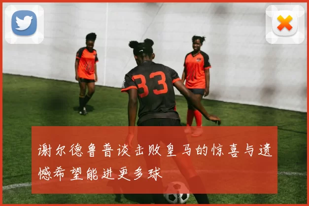 谢尔德鲁普谈击败皇马的惊喜与遗憾希望能进更多球