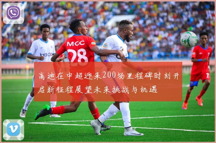 高迪在中超迎来200场里程碑时刻开启新征程展望未来挑战与机遇