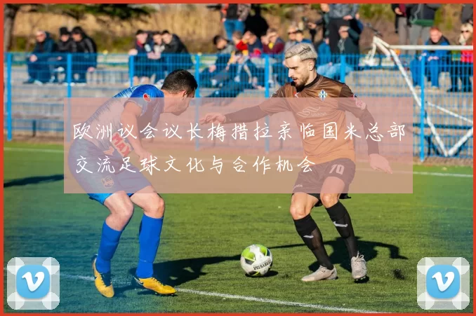 欧洲议会议长梅措拉亲临国米总部交流足球文化与合作机会