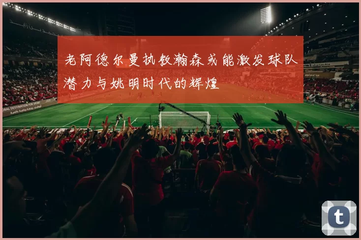 老阿德尔曼执教瀚森或能激发球队潜力与姚明时代的辉煌