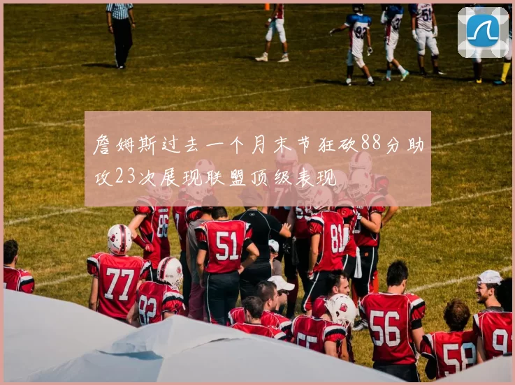 詹姆斯过去一个月末节狂砍88分助攻23次展现联盟顶级表现
